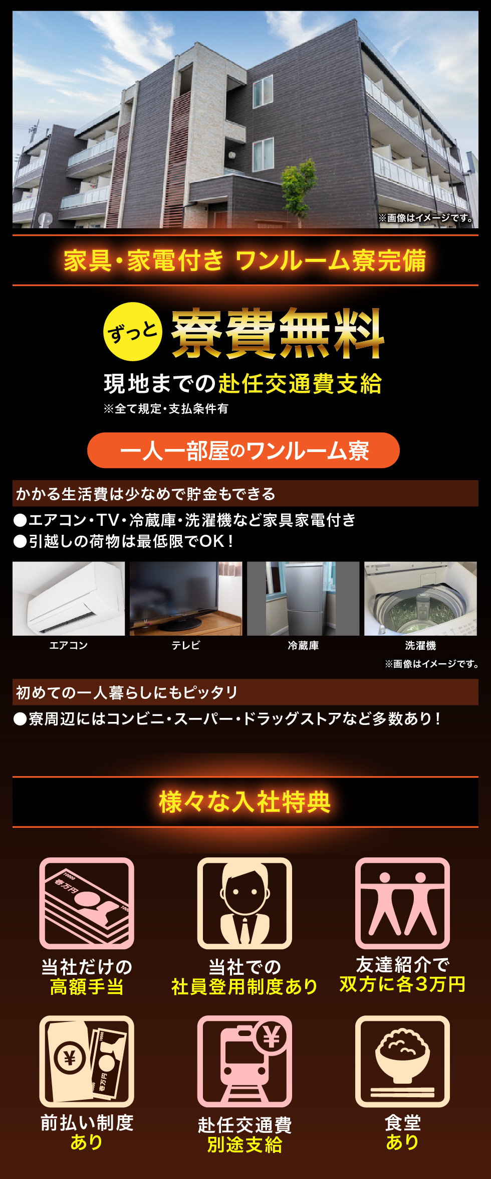家具・家電付き ワンルーム寮完備 ずっと寮費無料 現地までの赴任交通費支給 ※全て規定・支払条件有 一人一部屋のワンルーム寮 かかる生活費は少なめで貯金もできる エアコン・TV・冷蔵庫・洗濯機など家具家電付き 引越しの荷物は最低限でOK！ エアコン テレビ 冷蔵庫 洗濯機 初めての一人暮らしにもピッタリ 寮周辺にはコンビニ・スーパー・ドラッグストアなど多数あり！ 様々な入社特典 当社だけの高額手当 当社での社員登用制度あり 友達紹介で双方に各3万円 前払い制度あり 赴任交通費別途支給 食堂あり