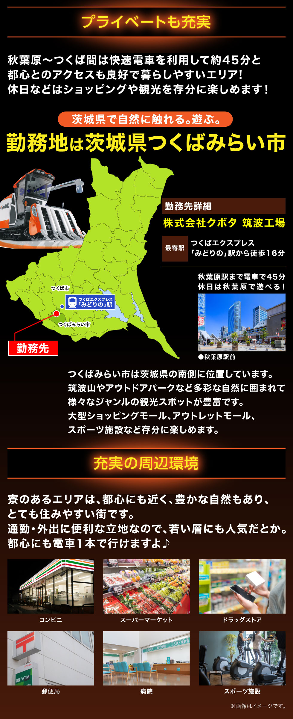 プライベートも充実 秋葉原～つくば間は快速電車を利用して約45分と都心とのアクセスも良好で暮らしやすいエリア!休日などはショッピングや観光を存分に楽しめます！ 茨城県で自然に触れる。遊ぶ。 勤務地は茨城県つくばみらい市 勤務先詳細 株式会社クボタ筑波工場 最寄駅 つくばエクスプレス「みどりの」駅から徒歩16分 秋葉原駅まで電車で45分 休日は秋葉原で遊べる！ つくばみらい市は茨城県の南側に位置しています。筑波山やアウトドアパークなど多彩な自然に囲まれて様々なジャンルの観光スポットが豊富です。大型ショッピングモール、アウトレットモール、スポーツ施設など存分に楽しめます。 充実の周辺環境 寮のあるエリアは、都心にも近く、豊かな自然もあり、とても住みやすい街です。通勤・外出に便利な立地なので、若い層にも人気だとか。都心にも電車1本で行けますよ♪ コンビニ スーパーマーケット ドラッグストア 郵便局 病院 スポーツ施設